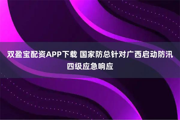 双盈宝配资APP下载 国家防总针对广西启动防汛四级应急响应