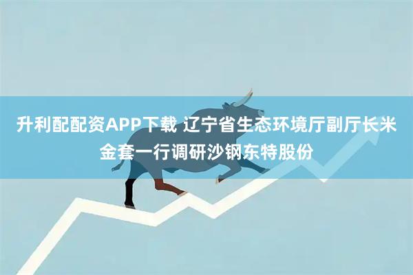 升利配配资APP下载 辽宁省生态环境厅副厅长米金套一行调研沙钢东特股份