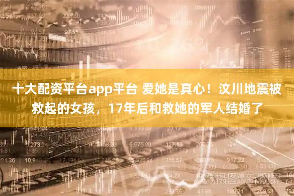 十大配资平台app平台 爱她是真心！汶川地震被救起的女孩，17年后和救她的军人结婚了