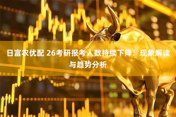 日富农优配 26考研报考人数持续下降：现象解读与趋势分析