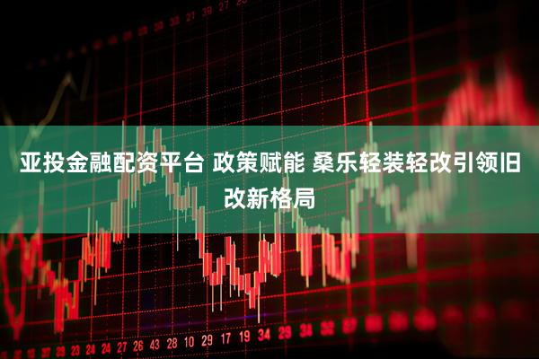 亚投金融配资平台 政策赋能 桑乐轻装轻改引领旧改新格局