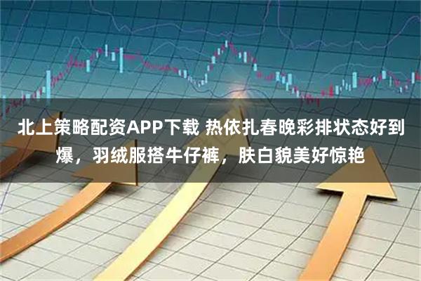北上策略配资APP下载 热依扎春晚彩排状态好到爆，羽绒服搭牛仔裤，肤白貌美好惊艳