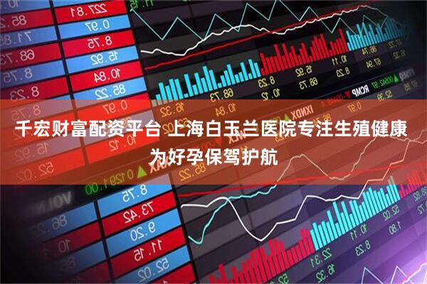 千宏财富配资平台 上海白玉兰医院专注生殖健康 为好孕保驾护航