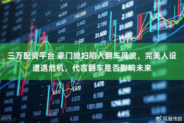 三万配资平台 豪门媳妇陷入翻车风波，完美人设遭遇危机，代言翻车是否影响未来