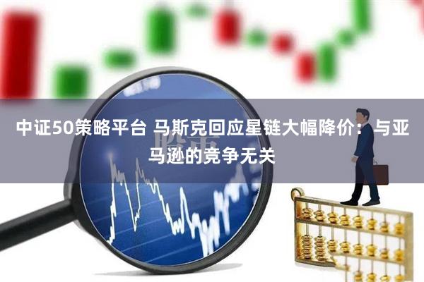 中证50策略平台 马斯克回应星链大幅降价：与亚马逊的竞争无关