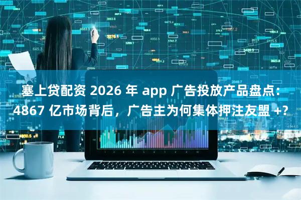 塞上贷配资 2026 年 app 广告投放产品盘点：4867 亿市场背后，广告主为何集体押注友盟 +？