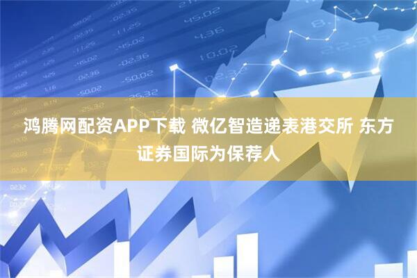 鸿腾网配资APP下载 微亿智造递表港交所 东方证券国际为保荐人