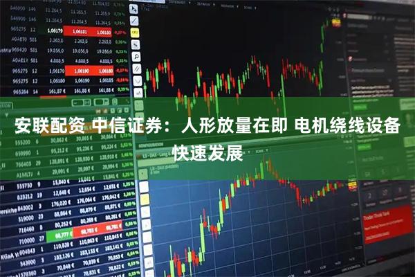 安联配资 中信证券：人形放量在即 电机绕线设备快速发展