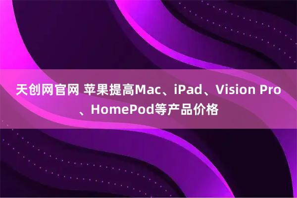 天创网官网 苹果提高Mac、iPad、Vision Pro、HomePod等产品价格