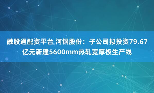融股通配资平台 河钢股份：子公司拟投资79.67亿元新建5600mm热轧宽厚板生产线